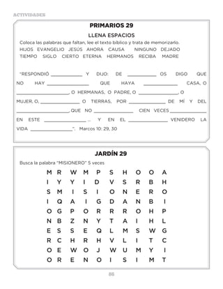 86
ACTIVIDADES
JARDÍN 29
Busca la palabra “MISIONERO” 5 veces
PRIMARIOS 29
LLENA ESPACIOS
Coloca las palabras que faltan, lee el texto bíblico y trata de memorizarlo.
HIJOS EVANGELIO JESÚS AHORA 	 CAUSA 	 NINGUNO	 DEJADO	
TIEMPO 	 SIGLO CIERTO ETERNA HERMANOS RECIBA	 MADRE
“RESPONDIÓ ____________ Y DIJO: DE ___________ OS DIGO QUE
NO HAY ________________ QUE HAYA _____________ CASA, O
____________________, O HERMANAS, O PADRE, O _______________, O 		
MUJER, O, _______________ O TIERRAS, POR ______________ DE MÍ Y DEL
____________________, QUE NO _______________ CIEN VECES ______________
EN ESTE ________________ … Y EN EL _______________ VENIDERO LA
VIDA ________________”. Marcos 10: 29, 30
M 	 R	 W	 M	 P	 S	 H	 O	 O	 A	
I 	 Y 	 Y 	 I 	 D 	 V 	 S 	 R 	 B 	 H	
S	 M	 I	 S	 I	 O	 N	 E	 R	 O	
I	 Q	 A	 I	 G	 D	 A	 N	 B	 I	
O	 G	 P	 O	 R	 R	 R	 O	 H	 P	
N	 B	 Z	 N	 Y	 T	 A	 I	 H	 L	
E	 S	 S	 E	 Q	 L	 M	 S	 W	 G	
R	 C	 H	 R	 H	 V	 L	 I	 T	 C	
O	 E	 W	 O	 J	 W	 U	 M	 Y	 I	
O	 R	 E	 N	 O	 I	 S	 I	 M	 T	
 