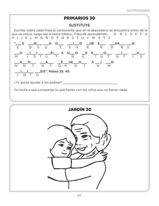 87
ACTIVIDADES
JARDÍN 30
PRIMARIOS 30
SUSTITUYE
Escribe sobre cada línea la consonante que en el abecedario se encuentra antes de la
que se indica, luego lee el texto bíblico. Trata de aprendértelo. A B C D E F G
H I J K L M N Ñ O P Q R S T U V W X Y Z
“___ E ___IE___ ___O O___ ___I___O __UE E___ ___UA___ ___O
E D S U T E H R Ñ D Ñ U
___O __I___I ___ ___EI___ A U___O __E E___ __O___ ___I___ ___E___
M I D T U T Ñ E T U T N T I S
___A___O___ ___A___ __E___UE___O___ A ___Í ___O
N Ñ T N T Q R O T N M
___I___I___ ___EIS”. Mateo 25: 40
I D T U
¿Te gusta ayudar a los pobres? _____________________________
Te invito a que compartas lo que tienes con los niños que no tienen nada.
“YQ__D_SD_L_N_Ñ_ZH_ZS_B_D_
L_SS_GR_D_S_SCR_T_R_S,L_SC__L_ST_P__D_N
H_C_RS_B__P_R_L_S_LV_C__NP_RL_F_
Q___S_NCR_ST_J_S_S”(2Timoteo3:15).
“TR_Y_ND_L_F_N_F_NG_D_Q__H_Y_NT_,
L_C__LH_B_T_PR_M_R__NT__B__L_L__D_,
Y_NT_M_DR___N_C_,Y_ST_YS_G_R_Q___N
T_T_MB__N”(2Timoteo1:5).
 