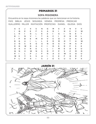 88
ACTIVIDADES
JARDÍN 31
PRIMARIOS 31
SOPA MISIONERA
Encuentra en la sopa misionera las palabras que se mencionan en la historia.
PAÍS BIBLIA JESÚS SEGUNDA VENIDA	 PROMESA PREDICAR
GUILLERMO MILLER	 INVITACIÓN PROFECÍAS	 DANIEL IGLESIA DIOS
A	 X�	 J	 X	 S	 N	 G	 M	 X	 Z	 N	 V	 V
I	 Q	 E	 E�	 F	 S	 A	 D	 I	 N	 E	 V	 W
L	H	I	G	L	E	S	I	A	I	N	E	T
B	I	 N	V	I	 T	A	C	I	 O	N	M	L
I	P	B	E	M	D	V	S	O	I	 D	A	A
B	G	U	I	 L	L	E	R	M	O	T	H	W
Z	O	S	 E	G	U	N	D	A	V	M	A	P
R	D	W	R	A	C	I	 D	E	R	P	S	E
O	 A�	 X	 R	 E	 L	 L	 I	 M	 E�	 D	 E	 U
Q	N	X	W	N	S	 D	P	P	S	 Z	M	O
R	 I	 L	 P	 J	 F	 H	 A	 Z	 W�	 X�	 O	 U
W	E	Y	S	S	A	I	 C	E	F	O	R	P
P	 L	 P	 A	 I	 S	 J	 E	 S	 U	 S	 P	 X�
3 a 6 años
 