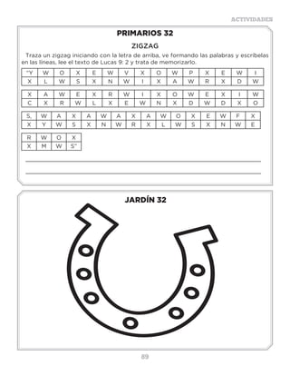 89
ACTIVIDADES
JARDÍN 32
PRIMARIOS 32
ZIGZAG
Traza un zigzag iniciando con la letra de arriba, ve formando las palabras y escríbelas
en las líneas, lee el texto de Lucas 9: 2 y trata de memorizarlo.
“Y W O X E W V X O W P X E W I
X L W S X N W I X A W R X D W
X A W E X R W I X O W E X I W
C X R W L X E W N X D W D X O
S, W A X A W A X A W O X E W F X
X Y W S X N W R X L W S X N W E
R W O X
X M W S”
_____________________________________________________________________
_____________________________________________________________________
 