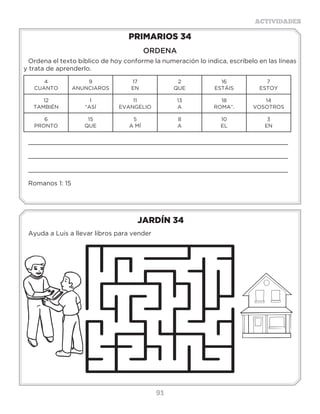 91
ACTIVIDADES
JARDÍN 34
Ayuda a Luis a llevar libros para vender
PRIMARIOS 34
ORDENA
Ordena el texto bíblico de hoy conforme la numeración lo indica, escríbelo en las líneas
y trata de aprenderlo.
4
CUANTO
9
ANUNCIAROS
17
EN
2
QUE
16
ESTÁIS
7
ESTOY
12
TAMBIÉN
1
“ASÍ
11
EVANGELIO
13
A
18
ROMA”.
14
VOSOTROS
6
PRONTO
15
QUE
5
A MÍ
8
A
10
EL
3
EN
_____________________________________________________________________
_____________________________________________________________________
_____________________________________________________________________
Romanos 1: 15
Actividades
Colocalasvocalesquefaltanenelsiguienteversículoyconocealgunosdones
queDioshadadoalaiglesia;luegoescríbelosenlosrenglonesdeabajo.
“Y____N__SP__S__D____S__NL____GL__S____,
PR__M__R__M__NT____P__ST__L__S,L____G__PR__F__T__S,
L__T__RC__R__M____STR__S,L____G__L__SQ____
H__C__NM__L__GR__S,D__SP____SL__SQ____S__N__N,
L__SQ______Y__D__N,L__SQ______DM__N__STR__N,
L__SQ____T____N__ND__ND__L__NG____S”(1Corintios12:28).
Escribelosdonesmencionadosenelversículo:
________________________________________________________
________________________________________________________
________________________________________________________
 