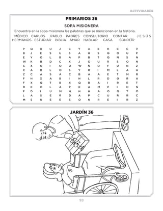 93
ACTIVIDADES
JARDÍN 36
PRIMARIOS 36
SOPA MISIONERA
Encuentra en la sopa misionera las palabras que se mencionan en la historia.
MÉDICO	 CARLOS	 PABLO PADRES CONSULTORIO CONTAR	 J E S Ú S
HERMANOS ESTUDIAR BIBLIA	 AMAR HABLAR	 CASA	 SONREÍR
P	Q	U	U	J	 C	Y	A	E	H	C	C	V
B	 J	 E	 S	 U	 S	 A	 H	 S	 Q�	 O	 U	 P
E	Y	O	L	 B	A	P	 B	T	 Q	N	S	 N
W�	 K	 B	 D	 C	 X�	 J	 O	 U	 R�	 S	 O	 N
C	X	O	I	 O	U	W	N	D	F	 U	N	Z
C	A	R	L	 O	S	 Y	R	I	 M	L	 A	A		
Z	C	A	S	 A	C	B	A	A	E	T	M	R
F	H	X	A	B	I	 H	L	R	D	O	R	A
F	 X�	 Q	 T	 B	 X	 Q	 B	 A	 I	 R	 E	 T
D	K	O	L	 A	P	K	A	M	C	I	 H	N
F	D	I	 U	M	H	H	H	A	O	O	T	O
L	A	S	E	R	D	A	P	C	U	R	R	C
M	S	U	E	E	S	O	N	R	E	I	 R	Z
3 a 6 años
 