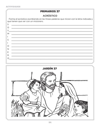 94
ACTIVIDADES
JARDÍN 37
PRIMARIOS 37
ACRÓSTICO
Forma el acróstico escribiendo en las líneas palabras que inicien con la letra indicada y
que tienen que ver con un misionero.
S _____________________________________________________________________
O _____________________________________________________________________
Y_____________________________________________________________________
M _____________________________________________________________________
I _____________________________________________________________________
S _____________________________________________________________________
I _____________________________________________________________________
O _____________________________________________________________________
N _____________________________________________________________________
E _____________________________________________________________________
R _____________________________________________________________________
O_____________________________________________________________________
3 a 6 años
 