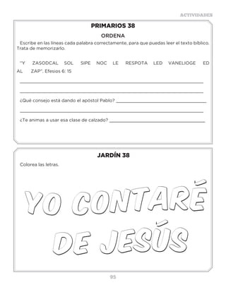95
ACTIVIDADES
JARDÍN 38
Colorea las letras.
PRIMARIOS 38
ORDENA
Escribe en las líneas cada palabra correctamente, para que puedas leer el texto bíblico.
Trata de memorizarlo.
“Y ZASODCAL SOL SIPE NOC LE RESPOTA LED VANELIOGE ED
AL ZAP”. Efesios 6: 15
_____________________________________________________________________
_____________________________________________________________________
¿Qué consejo está dando el apóstol Pablo? __________________________________
_____________________________________________________________________
¿Te animas a usar esa clase de calzado? ____________________________________
 