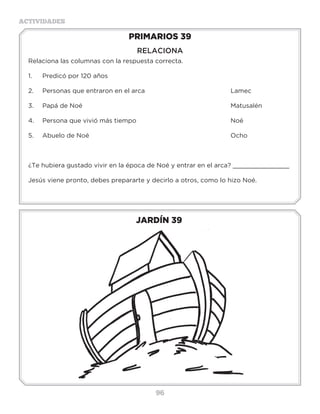 96
ACTIVIDADES
JARDÍN 39
PRIMARIOS 39
RELACIONA
Relaciona las columnas con la respuesta correcta.
1.	 Predicó por 120 años							
2.	 Personas que entraron en el arca					 Lamec
3.	Papá de Noé								Matusalén
4.	Persona que vivió más tiempo						Noé
5.	Abuelo de Noé								Ocho
¿Te hubiera gustado vivir en la época de Noé y entrar en el arca? _______________
Jesús viene pronto, debes prepararte y decirlo a otros, como lo hizo Noé.
Actividades
Descifra las siguientes palabras y sabrás que animales entraron en el arca.
R A F I J A _ _ _ _ _ _ _ _ _ _ _ _ _ _ _ _ _ _ _ _ _ _ _ _ _ _ _ _ _
G I T R E _ _ _ _ _ _ _ _ _ _ _ _ _ _ _ _ _ _ _ _ _ _ _ _ _ _ _ _ _ _
P O H I P O M O T A _ _ _ _ _ _ _ _ _ _ _ _ _ _ _ _ _ _ _ _ _ _ _ _
V E S T R U Z A _ _ _ _ _ _ _ _ _ _ _ _ _ _ _ _ _ _ _ _ _ _ _ _ _ _
N O E C O J _ _ _ _ _ _ _ _ _ _ _ _ _ _ _ _ _ _ _ _ _ _ _ _ _ _ _ _
L L A G I A N _ _ _ _ _ _ _ _ _ _ _ _ _ _ _ _ _ _ _ _ _ _ _ _ _ _ _
P A N C H I N C E _ _ _ _ _ _ _ _ _ _ _ _ _ _ _ _ _ _ _ _ _ _ _ _ _
A L I U G A _ _ _ _ _ _ _ _ _ _ _ _ _ _ _ _ _ _ _ _ _ _ _ _ _ _ _ _
F A N T E E L E _ _ _ _ _ _ _ _ _ _ _ _ _ _ _ _ _ _ _ _ _ _ _ _ _ _
T U T O R G A _ _ _ _ _ _ _ _ _ _ _ _ _ _ _ _ _ _ _ _ _ _ _ _ _ _
REPRO _ _ _ _ _ _ _ _ _ _ _ _ _ _ _ _ _ _ _ _ _ _ _ _ _ _ _ _ _ _ _ _ _
 