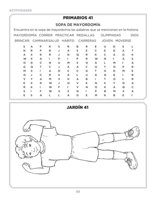 98
ACTIVIDADES
JARDÍN 41
PRIMARIOS 41
SOPA DE MAYORDOMÍA
Encuentra en la sopa de mayordomía las palabras que se mencionan en la historia.
MAYORDOMÍA	 CORRER PRACTICAR	 MEDALLAS OLIMPIADAS 	 DIOS
BRINCAR	 CAMINAR	SALUD HÁBITO	 CARRERAS JOVEN MOVERSE
S	A	P	K	S	R	B	R	E	U	D	S	L
N	R	P	B	J	 A	S	 E	C	E	D	A	T
A	X	R	R	J	 N	Q	R	K	C	A	D	K
W	X	A	I	 P	I	 P	R	W	N	I	 A	S
O	D	C	N	U	M	S	 O	A	L	 M	I	 A
G	Q	T	 C	J	 A	A	C	O	T	 O	P	 R
M	X	I	 A	D	C	C	G	T	H	D	M	E
O	J	 C	R	S	 A	L	 U	D	N	R	I	 R
V	Y	A	M	V	H	A	B	I	 T	O	L	 R
E	 X�	 R	 W	 J	 O	 V	 E	 N	 S	 Y	 O	 A
R	K	I	 W	F	 I	 V	N	O	K	A	Q	C
S	 I	 F	 W	 X�	 Z	 N	 I	 P	 B	 M	 X�	 K
E	S	 A	L	 L	 A	D	E	M	K	B	E	I
3 a 6 años
 