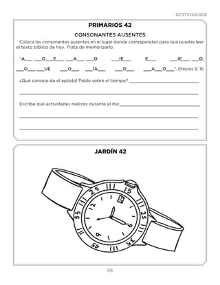 99
ACTIVIDADES
JARDÍN 42
PRIMARIOS 42
CONSONANTES AUSENTES
Coloca las consonantes ausentes en el lugar donde correspondan para que puedas leer
el texto bíblico de hoy. Trata de memorizarlo.
“A___ ___O___E___ ___A___ ___O ___IE___ E___ ___IE___ ___O,
___O___ ___UE ___O___ ___ÍA___ ___O___ ___A___O___”. Efesios 5: 16
¿Qué consejo da el apóstol Pablo sobre el tiempo? ___________________________
_____________________________________________________________________
Escribe qué actividades realizas durante el día:_______________________________
_____________________________________________________________________
_____________________________________________________________________
3 a 6 años
 