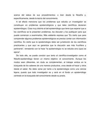 acerca del status de sus procedimientos; o bien desde la filosofía y,
específicamente, desde la teoría del conocimiento.
A tal efecto menciona que los problemas que estudia un investigador se
constituyen en problemas epistemológicos y que tales científicos devienen
epistemólogos. Cosa muy distinta al del epistemólogo que tiene que esperar que a
los científicos se le presenten problemas, los discutan y los publiquen para que
pueda comenzar a examinarlos; Más adelante expresa que “Es cierto que para
comprender algunos problemas epistemológicos es preciso contar con información
científica. Es cierto que la epistemología debe ser jurisdicción de los científicos
practicantes y que aquí se garantiza que la discusión sea más fructífera y
pertinente”, rematando con la frase “la epistemología no se estudia sino (que) se
ejerce”.
De todo ello, se puede concluir que tanto el científico-investigador como el
filósofo-epistemólogo tienen un mismo objetivo: el conocimiento. Aunque los
modos sean diferentes, sin duda se complementan, al trabajar ambos en la
búsqueda de los saberes de una manera productiva, unos desde el hacer y otros
desde el saber. No debe verse por tanto a la epistemología como una ciencia
lejana, puesto que todo investigador es y será en el fondo un epistemólogo
centrado en la búsqueda del conocimiento desde su praxis.
 