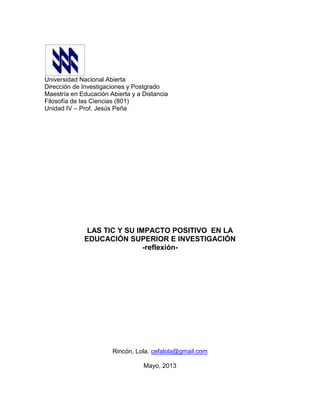 Universidad Nacional Abierta
Dirección de Investigaciones y Postgrado
Maestría en Educación Abierta y a Distancia
Filosofía de las Ciencias (801)
Unidad IV – Prof. Jesús Peña
LAS TIC Y SU IMPACTO POSITIVO EN LA
EDUCACIÓN SUPERIOR E INVESTIGACIÓN
-reflexión-
Rincón, Lola. cefalola@gmail.com
Mayo, 2013
 