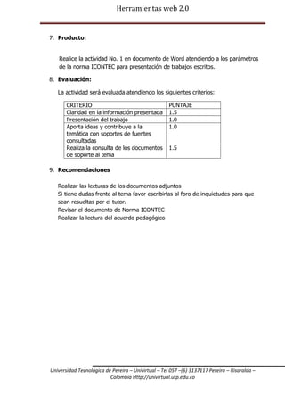 Herramientas web 2.0

7. Producto:
Realice la actividad No. 1 en documento de Word atendiendo a los parámetros
de la norma ICONTEC para presentación de trabajos escritos.
8. Evaluación:
La actividad será evaluada atendiendo los siguientes criterios:
CRITERIO
Claridad en la información presentada
Presentación del trabajo
Aporta ideas y contribuye a la
temática con soportes de fuentes
consultadas
Realiza la consulta de los documentos
de soporte al tema

PUNTAJE
1.5
1.0
1.0
1.5

9. Recomendaciones
Realizar las lecturas de los documentos adjuntos
Si tiene dudas frente al tema favor escribirlas al foro de inquietudes para que
sean resueltas por el tutor.
Revisar el documento de Norma ICONTEC
Realizar la lectura del acuerdo pedagógico

Universidad Tecnológica de Pereira – Univirtual – Tel 057 –(6) 3137117 Pereira – Risaralda –
Colombia Http://univirtual.utp.edu.co

 