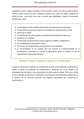 Herramientas web 2.0

capacidad de asumir riesgos calculados a fin de cumplir la misión, con esto las organizaciones
mejoran mucho la forma de tomar decisiones creando como base una gestión integrada de
talento humano como factor clave que le permita suplir debilidades y aportar innumerables
ventajas tales como:

 La posibilidad de definir perfiles profesionales que favorezcan la productividad.
 El desarrollo de equipos que posean las competencias necesarias para su área
 específica de trabajo.
 La identificación de puntos débiles, permitiendo intervenciones de mejora que
 garantizan los resultados.
 La Evaluación del desempeño en base a objetivos medibles, cuantificables y
 con posibilidades de observación directa.
 El aumento de la productividad y la optimización de los resultados.
 La concientización de los equipos para que asuman la corresponsabilidad de su
autodesarrollo, tornándose un proceso de ganar-ganar desde el momento en que las
expectativas de todos están atendidas.

Ilustración 3 Ventajas de la gestión por competencias en el talento humano

Cuando se implementa la gestión por competencias se evita que los gerentes y colaboradores
pierdan el tiempo en programas de entrenamiento y desarrollo que no se adapta a las
necesidades de la empresa o a las necesidades de cada puesto de trabajo. Por lo que se trata
de que el Modelo de Gestión por Competencia y la Evaluación del Desempeño establezcan en
la gerencia de los Recursos Humanos dos objetivos primordiales que transformen la
organización en:

Universidad Tecnológica de Pereira – Univirtual – Tel 057 –(6) 3137117 Pereira – Risaralda –
Colombia Http://univirtual.utp.edu.co

 