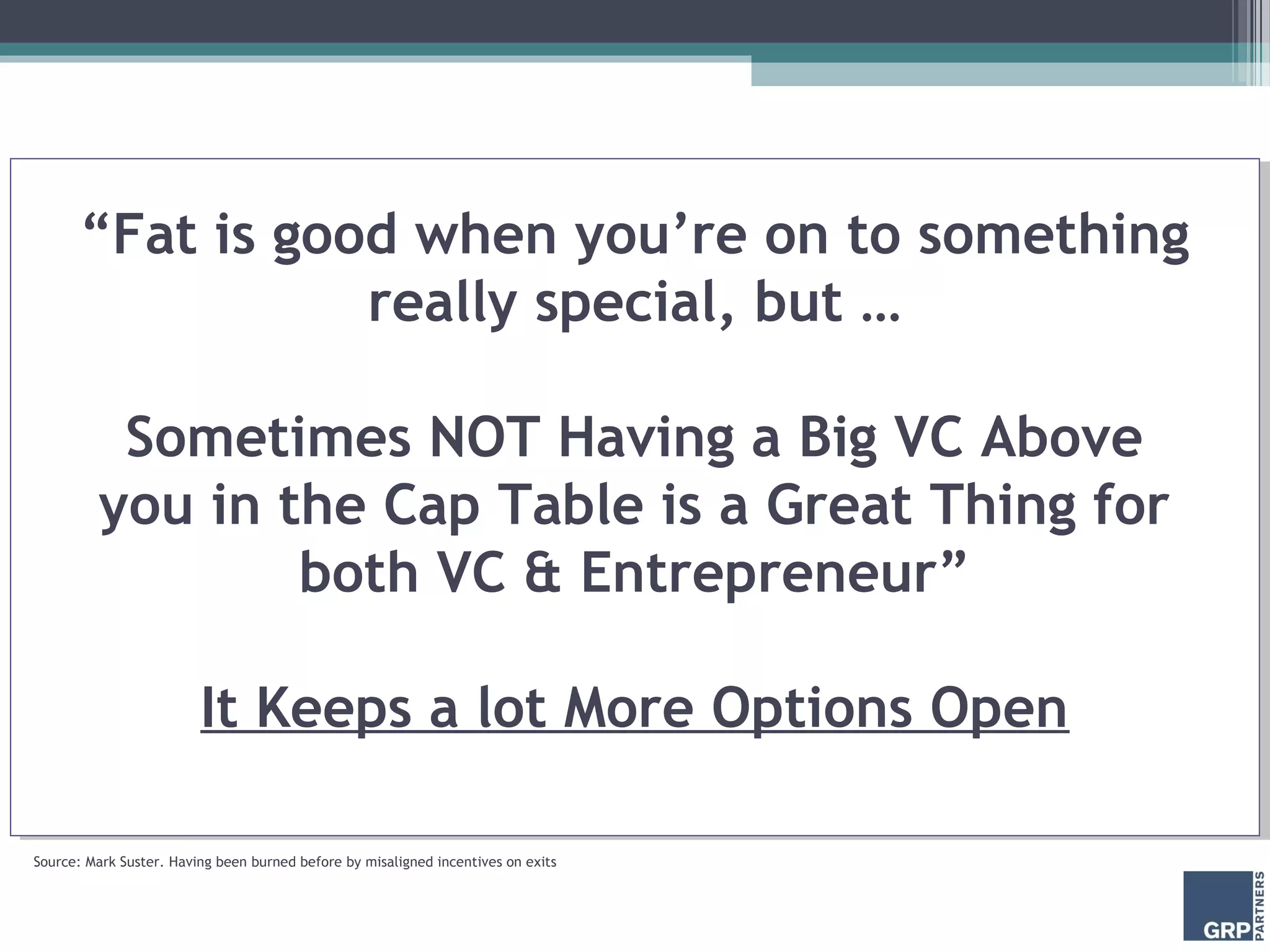 “Fat is good when you’re on to something
                 really special, but …

          Sometimes NOT Having a Big VC Above
         you in the Cap Table is a Great Thing for
                 both VC & Entrepreneur”

                         It Keeps a lot More Options Open

Source: Mark Suster. Having been burned before by misaligned incentives on exits
 
