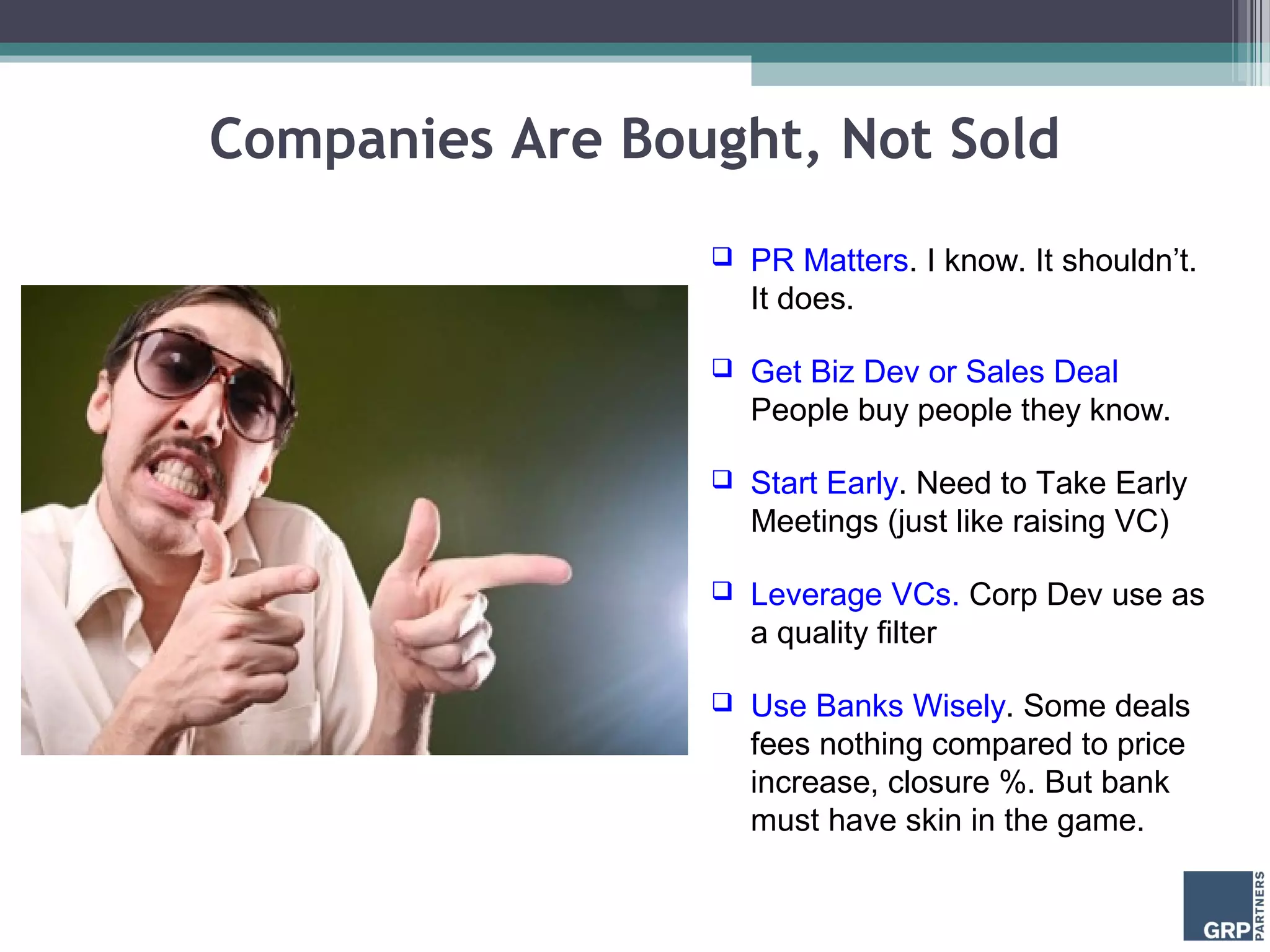 Companies Are Bought, Not Sold
                    PR Matters. I know. It shouldn’t.
                     It does.

                    Get Biz Dev or Sales Deal
                     People buy people they know.

                    Start Early. Need to Take Early
                     Meetings (just like raising VC)

                    Leverage VCs. Corp Dev use as
                     a quality filter

                    Use Banks Wisely. Some deals
                     fees nothing compared to price
                     increase, closure %. But bank
                     must have skin in the game.
 