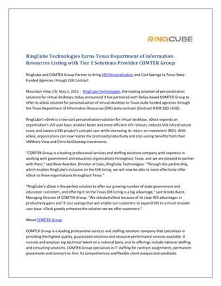 RingCube Technologies Earns Texas Department of Information
Resources Listing with Tier 1 Solutions Provider COMTEK Group

RingCube and COMTEK Group Partner to Bring VDI Personalization and Cost Savings to Texas State-
Funded Agencies through DIR Contract

Mountain View, CA, May 4, 2011 - RingCube Technologies, the leading provider of personalization
solutions for virtual desktops, today announced it has partnered with Dallas-based COMTEK Group to
offer its vDesk solution for personalization of virtual desktops to Texas state-funded agencies through
the Texas Department of Information Resources (DIR) state contract (Contract # DIR-SSD-1650).

RingCube’s vDesk is a low-cost personalization solution for virtual desktops. vDesk expands an
organization’s VDI user base, enables faster and more efficient VDI rollouts, reduces VDI infrastructure
costs, and lowers a VDI project’s cost per user while increasing its return on investment (ROI). With
vDesk, organizations can now realize the promised productivity and cost-saving benefits from their
VMWare View and Citrix XenDesktop investments.

"COMTEK Group is a leading professional services and staffing solutions company with expertise in
working with government and education organizations throughout Texas, and we are pleased to partner
with them," said Dave Reardon, Director of Sales, RingCube Technologies. "Through this partnership,
which enables RingCube’s inclusion on the DIR listing, we will now be able to more effectively offer
vDesk to these organizations throughout Texas."

"RingCube’s vDesk is the perfect solution to offer our growing number of state government and
education customers, and offering it on the Texas DIR listing is a big advantage," said Brooks Buice,
Managing Director of COMTEK Group. "We selected vDesk because of its clear ROI advantages in
productivity gains and IT cost savings that will enable our customers to expand VDI to a much broader
user base. vDesk greatly enhances the solution set we offer customers."

About COMTEK Group

COMTEK Group is a leading professional services and staffing solutions company that specializes in
providing the highest quality, guaranteed solutions and resource performance services available. It
recruits and employs top technical talent on a national basis, and its offerings include national staffing
and consulting solutions. COMTEK Group specializes in IT staffing for contract assignments, permanent
placements and contract-to-hire. Its comprehensive and flexible client analysis and candidate
 