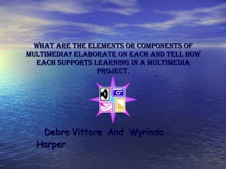 What are the elements or components of multimedia? Elaborate on each and tell how each supports learning in a multimedia project. Debra Vittore  And  Wyrinda Harper 