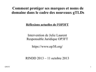 1OP3FT
Réflexions actuelles de l'OP3FT
Intervention de Julie Laurent
Responsable Juridique OP3FT
https://www.op3ft.org/
RINDD 2013 – 11 octobre 2013
Comment protéger ses marques et noms de
domaine dans le cadre des nouveaux gTLDs
 