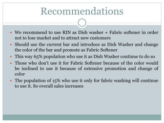 Recommendations
 We recommend to use RIN as Dish washer + Fabric softener in order
not to lose market and to attract new customers
 Should use the current bar and introduce as Dish Washer and change
the color of the bar and promote as Fabric Softener
 This way 65% population who use it as Dish Washer continue to do so
 Those who don’t use it for Fabric Softener because of the color would
be inclined to use it because of extensive promotion and change of
color
 The population of 15% who use it only for fabric washing will continue
to use it. So overall sales increases
 