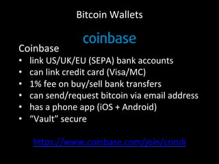 Bitcoin	
  Wallets	
  
Coinbase	
  
•  link	
  US/UK/EU	
  (SEPA)	
  bank	
  accounts	
  
•  can	
  link	
  credit	
  card	
  (Visa/MC)	
  
•  1%	
  fee	
  on	
  buy/sell	
  bank	
  transfers	
  
•  can	
  send/request	
  bitcoin	
  via	
  email	
  address	
  
•  has	
  a	
  phone	
  app	
  (iOS	
  +	
  Android)	
  
•  “Vault”	
  secure	
  
h4ps://www.coinbase.com/join/crindi	
  
	
  
 