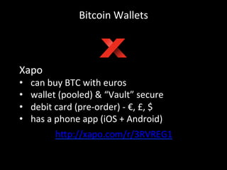 Bitcoin	
  Wallets	
  
Xapo	
  
•  can	
  buy	
  BTC	
  with	
  euros	
  
•  wallet	
  (pooled)	
  &	
  “Vault”	
  secure	
  
•  debit	
  card	
  (pre-­‐order)	
  -­‐	
  €,	
  £,	
  $	
  
•  has	
  a	
  phone	
  app	
  (iOS	
  +	
  Android)	
  
h4p://xapo.com/r/3RVREG1	
  
	
  
 