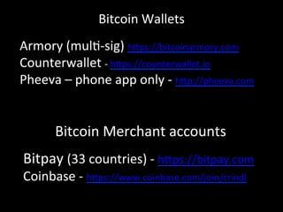 Bitcoin	
  Merchant	
  accounts	
  
Bitpay	
  (33	
  countries)	
  -­‐	
  h4ps://bitpay.com	
  
Coinbase	
  -­‐	
  h4ps://www.coinbase.com/join/crindi	
  
	
  
	
  
Armory	
  (mulO-­‐sig)	
  h4ps://bitcoinarmory.com	
  
Counterwallet	
  -­‐	
  h4ps://counterwallet.io	
  
Pheeva	
  –	
  phone	
  app	
  only	
  -­‐	
  h4p://pheeva.com	
  
Bitcoin	
  Wallets	
  
 