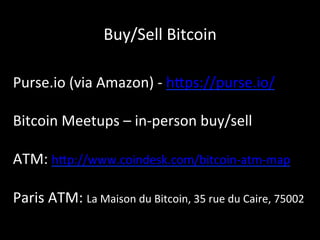 Buy/Sell	
  Bitcoin	
  
Purse.io	
  (via	
  Amazon)	
  -­‐	
  h4ps://purse.io/	
  
	
  
Bitcoin	
  Meetups	
  –	
  in-­‐person	
  buy/sell	
  
	
  
ATM:	
  h4p://www.coindesk.com/bitcoin-­‐atm-­‐map	
  
	
  
Paris	
  ATM:	
  La	
  Maison	
  du	
  Bitcoin,	
  35	
  rue	
  du	
  Caire,	
  75002	
  
	
  
 