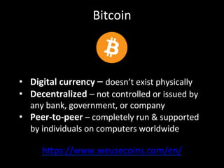 Bitcoin	
  
h4ps://www.weusecoins.com/en/	
  
•  Digital	
  currency	
  –	
  doesn’t	
  exist	
  physically	
  
•  Decentralized	
  –	
  not	
  controlled	
  or	
  issued	
  by	
  
any	
  bank,	
  government,	
  or	
  company	
  
•  Peer-­‐to-­‐peer	
  –	
  completely	
  run	
  &	
  supported	
  
by	
  individuals	
  on	
  computers	
  worldwide	
  
 