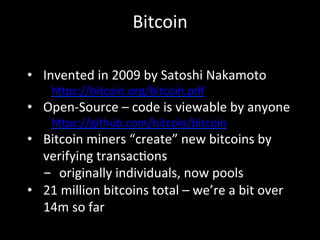 Bitcoin	
  
•  Invented	
  in	
  2009	
  by	
  Satoshi	
  Nakamoto	
  
h4ps://bitcoin.org/bitcoin.pdf	
  
•  Open-­‐Source	
  –	
  code	
  is	
  viewable	
  by	
  anyone	
  
h4ps://github.com/bitcoin/bitcoin	
  
•  Bitcoin	
  miners	
  “create”	
  new	
  bitcoins	
  by	
  
verifying	
  transacOons	
  
-  originally	
  individuals,	
  now	
  pools	
  
•  21	
  million	
  bitcoins	
  total	
  –	
  we’re	
  a	
  bit	
  over	
  
14m	
  so	
  far	
  
 