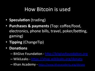 How	
  Bitcoin	
  is	
  used	
  
•  Specula5on	
  (trading)	
  
•  Purchases	
  &	
  payments	
  (Top:	
  coﬀee/food,	
  
electronics,	
  phone	
  bills,	
  travel,	
  poker/beang,	
  
gaming)	
  
•  Tipping	
  (ChangeTip)	
  
•  Dona5ons	
  
– BitGive	
  FoundaOon	
  -­‐	
  h4p://bitgivefoundaOon.org	
  
– WikiLeaks	
  -­‐	
  h4ps://shop.wikileaks.org/donate	
  
– Khan	
  Academy	
  -­‐	
  h4ps://www.khanacademy.org/donate	
  
 