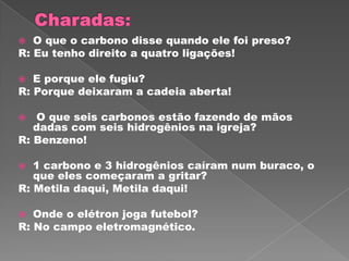   O que o carbono disse quando ele foi preso?
R: Eu tenho direito a quatro ligações!

  E porque ele fugiu?
R: Porque deixaram a cadeia aberta!

  O que seis carbonos estão fazendo de mãos
   dadas com seis hidrogênios na igreja?
R: Benzeno!

  1 carbono e 3 hidrogênios caíram num buraco, o
   que eles começaram a gritar?
R: Metila daqui, Metila daqui!

  Onde o elétron joga futebol?
R: No campo eletromagnético.
 