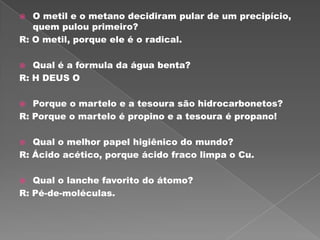   O metil e o metano decidiram pular de um precipício,
   quem pulou primeiro?
R: O metil, porque ele é o radical.

  Qual é a formula da água benta?
R: H DEUS O

  Porque o martelo e a tesoura são hidrocarbonetos?
R: Porque o martelo é propino e a tesoura é propano!

  Qual o melhor papel higiênico do mundo?
R: Ácido acético, porque ácido fraco limpa o Cu.

  Qual o lanche favorito do átomo?
R: Pé-de-moléculas.
 
