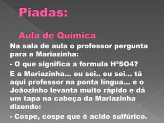 Na sala de aula o professor pergunta
para a Mariazinha:
- O que significa a formula H²SO4?
E a Mariazinha… eu sei.. eu sei… tá
aqui professor na ponta língua… e o
Joãozinho levanta muito rápido e dá
um tapa na cabeça da Mariazinha
dizendo:
- Cospe, cospe que é acido sulfúrico.
 