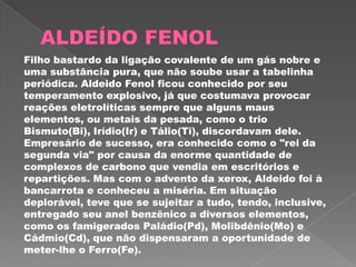 Filho bastardo da ligação covalente de um gás nobre e
uma substância pura, que não soube usar a tabelinha
periódica. Aldeido Fenol ficou conhecido por seu
temperamento explosivo, já que costumava provocar
reações eletrolíticas sempre que alguns maus
elementos, ou metais da pesada, como o trio
Bismuto(Bi), Irídio(Ir) e Tálio(Ti), discordavam dele.
Empresário de sucesso, era conhecido como o "rei da
segunda via" por causa da enorme quantidade de
complexos de carbono que vendia em escritórios e
repartições. Mas com o advento da xerox, Aldeido foi à
bancarrota e conheceu a miséria. Em situação
deplorável, teve que se sujeitar a tudo, tendo, inclusive,
entregado seu anel benzênico a diversos elementos,
como os famigerados Paládio(Pd), Molibdênio(Mo) e
Cádmio(Cd), que não dispensaram a oportunidade de
meter-lhe o Ferro(Fe).
 