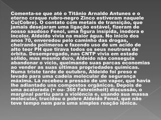 Comenta-se que até o Titânio Arnaldo Antunes e o
eterno craque rubro-negro Zinco estiveram naquele
Cu(Cobre). O contato com metais de transição, que
jamais desejaram uma ligação estável, fizeram de
nosso saudoso Fenol, uma figura insípida, inodora e
incolor. Aldeido vivia na maior água. No inicio dos
anos 70, enveredou pelo caminho das drogas,
cheirando polímeros e fazendo uso de um acido de
alto teor PH que tirava todos os seus neutrons de
órbita. Desempregado, nas CNTP vivia em estado
sólido, mas mesmo duro, Aldeído não conseguia
abandonar o vício, queimando suas parcas economias
ao vender as suas últimas propriedades químicas.
Numa triste tarde de outubro, Aldeido foi preso e
levado para uma cadeia molecular de segurança
máxima. Lá recebeu a pressão de um vapor, que havia
lhe adiantado uns compostos orgânicos. Depois de
uma acalorada (+ ou- 360 Fahreinheit) discussão, o
marginal partiu para a violência e, usando sua massa
molecular, trucidou o pobre Aldeido Fenol, que não
teve tempo nem para uma simples reação iônica.
 