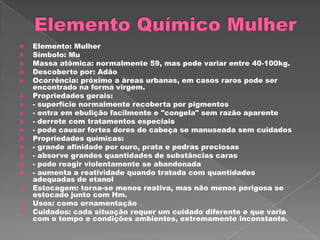    Elemento: Mulher
   Símbolo: Mu
   Massa atômica: normalmente 59, mas pode variar entre 40-100kg.
   Descoberto por: Adão
   Ocorrência: próximo a áreas urbanas, em casos raros pode ser
    encontrado na forma virgem.
   Propriedades gerais:
   - superfície normalmente recoberta por pigmentos
   - entra em ebulição facilmente e "congela" sem razão aparente
   - derrete com tratamentos especiais
   - pode causar fortes dores de cabeça se manuseada sem cuidados
   Propriedades químicas:
   - grande afinidade por ouro, prata e pedras preciosas
   - absorve grandes quantidades de substâncias caras
   - pode reagir violentamente se abandonada
   - aumenta a reatividade quando tratada com quantidades
    adequadas de etanol
   Estocagem: torna-se menos reativa, mas não menos perigosa se
    estocado junto com Hm.
   Usos: como ornamentação
   Cuidados: cada situação requer um cuidado diferente e que varia
    com o tempo e condições ambientes, extremamente inconstante.
 