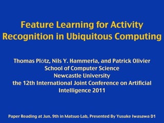 Feature Learning for Activity
Recognition in Ubiquitous Computing
Thomas Plötz, Nils Y. Hammerla, and Patrick Olivier
School of Computer Science
Newcastle University
the 12th International Joint Conference on Artificial
Intelligence 2011
Paper Reading at Jun. 9th in Matsuo Lab, Presented By Yusuke Iwasawa D1
 