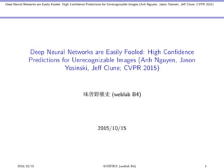 Deep Neural Networks are Easily Fooled: High Conﬁdence Predictions for Unrecognizable Images (Anh Nguyen, Jason Yosinski, Jeﬀ Clune; CVPR 2015)
Deep Neural Networks are Easily Fooled: High Conﬁdence
Predictions for Unrecognizable Images (Anh Nguyen, Jason
Yosinski, Jeﬀ Clune; CVPR 2015)
味曽野雅史 (weblab B4)
2015/10/15
2015/10/15 味曽野雅史 (weblab B4) 1
 