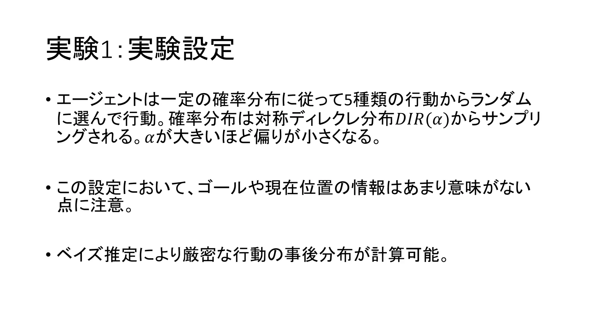 実験1：実験設定
• エージェントは一定の確率分布に従って5種類の行動からランダム
に選んで行動。確率分布は対称ディレクレ分布𝐷𝐼𝑅(𝛼)からサンプリ
ングされる。𝛼が大きいほど偏りが小さくなる。
• この設定において、ゴールや現在位置の情報はあまり意味がない
点に注意。
• ベイズ推定により厳密な行動の事後分布が計算可能。
 