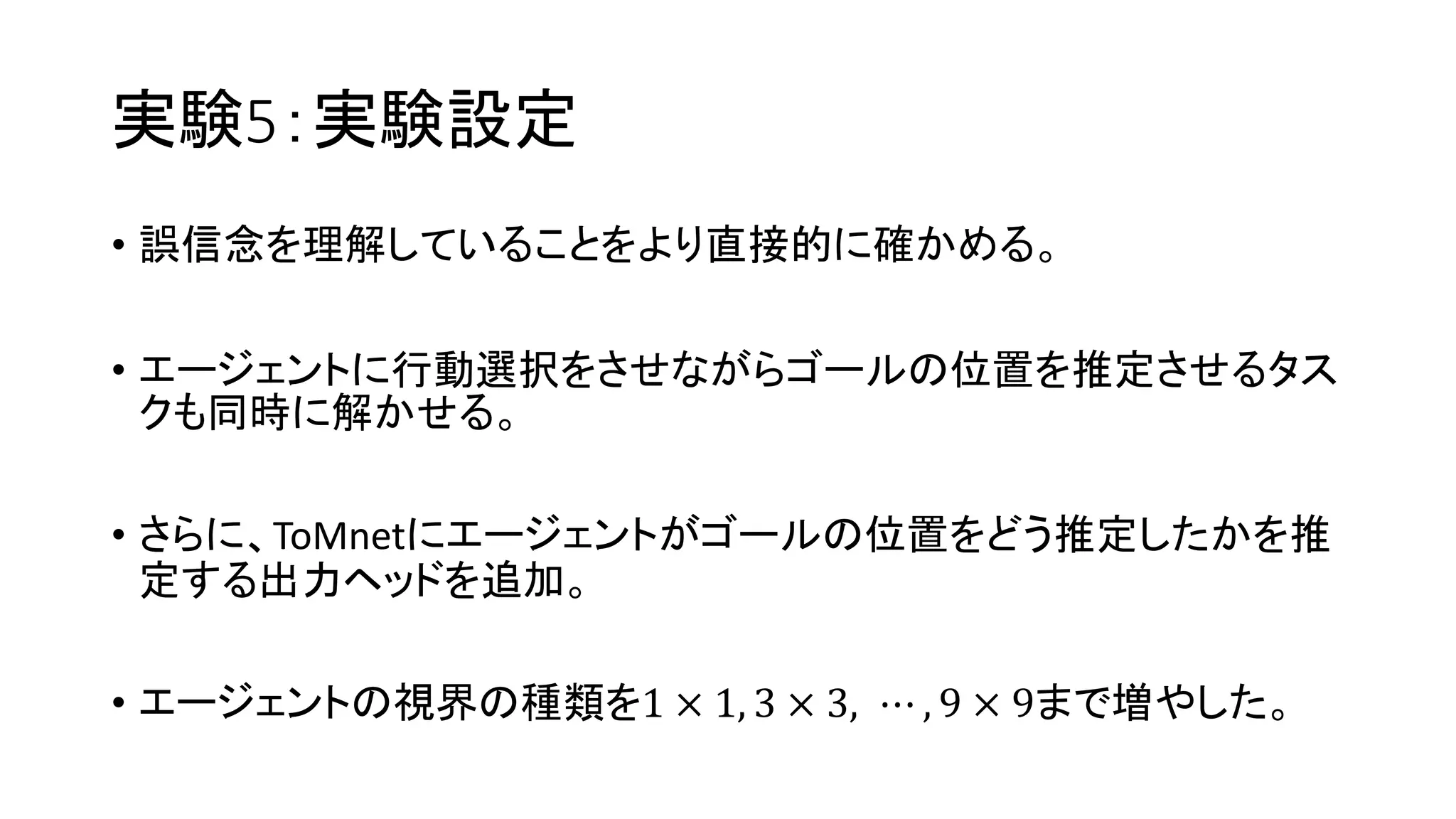 実験5：実験設定
• 誤信念を理解していることをより直接的に確かめる。
• エージェントに行動選択をさせながらゴールの位置を推定させるタス
クも同時に解かせる。
• さらに、ToMnetにエージェントがゴールの位置をどう推定したかを推
定する出力ヘッドを追加。
• エージェントの視界の種類を1 × 1, 3 × 3, ⋯ , 9 × 9まで増やした。
 