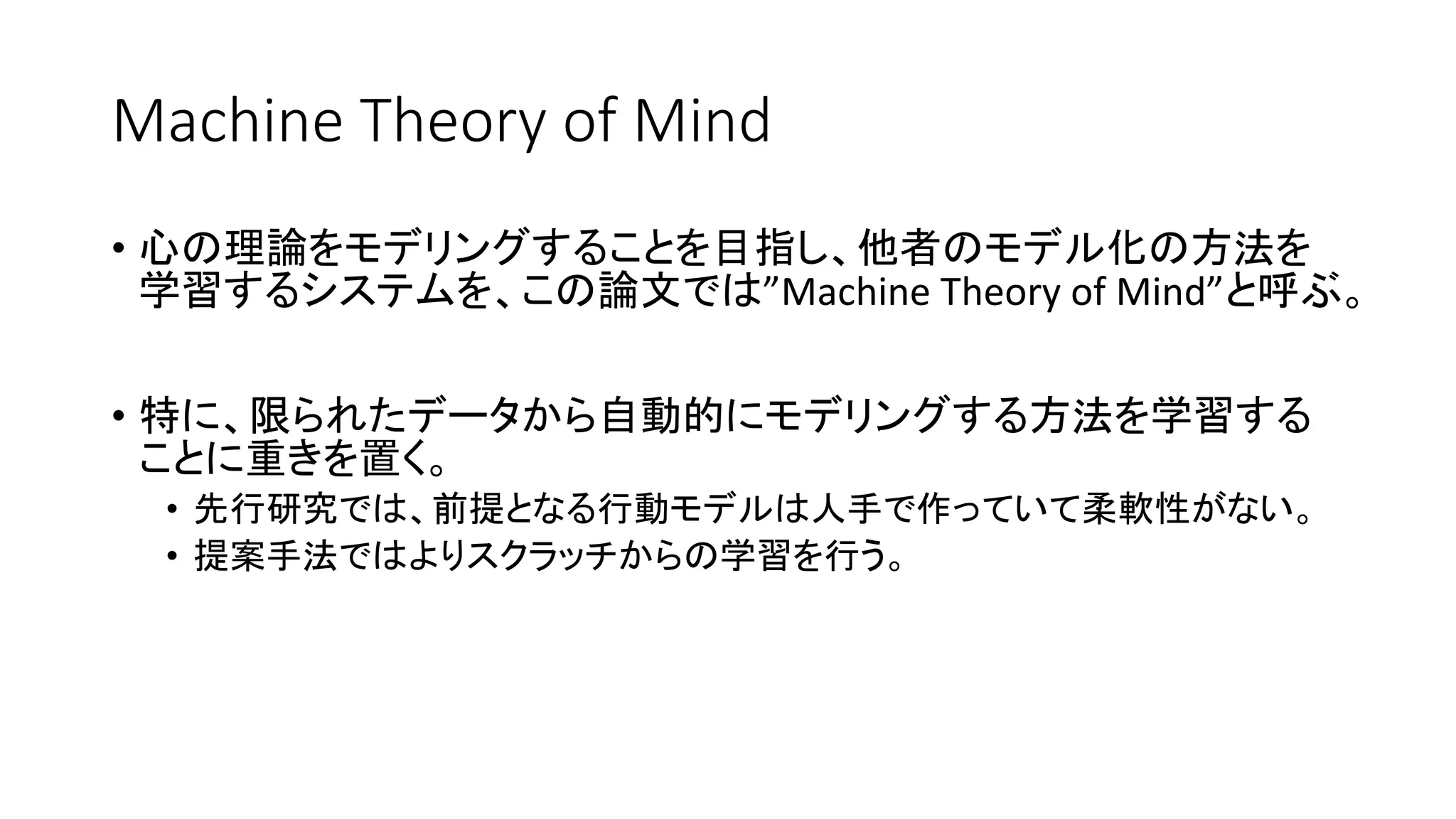Machine Theory of Mind
• 心の理論をモデリングすることを目指し、他者のモデル化の方法を
学習するシステムを、この論文では”Machine Theory of Mind”と呼ぶ。
• 特に、限られたデータから自動的にモデリングする方法を学習する
ことに重きを置く。
• 先行研究では、前提となる行動モデルは人手で作っていて柔軟性がない。
• 提案手法ではよりスクラッチからの学習を行う。
 