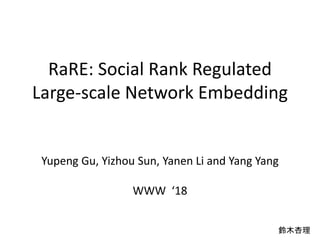 RaRE: Social Rank Regulated
Large-scale Network Embedding
Yupeng Gu, Yizhou Sun, Yanen Li and Yang Yang
WWW ‘18
鈴木杏理
 