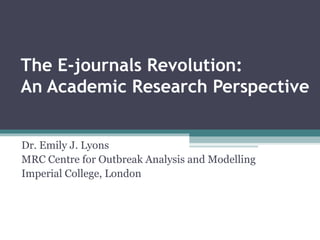 The E-journals Revolution:
An Academic Research Perspective


Dr. Emily J. Lyons
MRC Centre for Outbreak Analysis and Modelling
Imperial College, London
 
