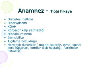 Anamnez -  Tıbbi hikaye  Diabetes mellitus Hiperkalsemi KOAH Konjestif kalp yetmezliği Hipoalbüminemi İmmobilite Algılama bozukluğu Nörolojik durumlar ( multipl skleroz, inme, spinal kord hasarları, lomber disk hastalığı, Parkinson hastalığı) 