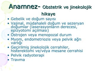 Anamnez-  Obstetrik ve jinekolojik hikaye  Gebelik ve doğum sayısı Vajinal, müdahaleli doğum ve sezeryan doğumlar (laserasyonların derecesi, epizyotomi açılması)  Östrojen veya menopozal durum  Myom, endometriozis veya pelvik ağrı varlığı Geçirilmiş jinekolojik cerrahiler, histerektomi ve/veya mesane cerrahisi Pelvik radyoterapi Travma 