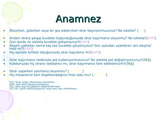 Anamnez  Öksürken, gülerken veya bir şey kaldırırken idrar kaçırıyormusunuz? Ne sıklıkta? ( SUİ ) Aniden idrara şıkışıp tuvalete koşturduğunuzda idrar kaçırmanız oluyormu? Ne sıklıkta?( AAM ) Gün içinde ne sıklıkta tuvalete gidiyorsunuz?( AAM ) Akşam yattıktan sonra kaç kez tuvalete çıkıyorsunuz? Sizi uykudan uyandıran ‘ani sıkışma’ hissi mi?( AAM ) Hiç eşinizle birlikte olduğunuzda idrar kaçırdınız mı?( AAM ) İdrar kaçırmanız nedeniyle pet kullanıyormusunuz? Ne sıklıkta pet değiştiriyorsunuz?( İKŞ ) Külotunuzda hiç idrara rastladınız mı, idrar kaçırmanızı fark edebildinizmi?( İKŞ ) İdrar yaparken yanmanız oluyormu? ( ÇO, İYE ) Hiç mesanenizi tam boşaltamadığınız hissi oldu mu? ( ÇO,İYE )  SUİ: Stres üriner inkontinans semptomu.  AAM: Aşırı aktif mesane semptomu.  İKŞ: İdrar kaçırma şiddetini değerlendirmede ÇO, İYE: Çıkım obstrüksiyonunu veya idrar yolu enfeksiyonu 