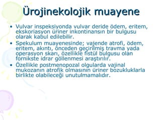 Ürojinekolojik muayene Vulvar inspeksiyonda vulvar deride ödem, eritem, ekskoriasyon üriner inkontinansın bir bulgusu olarak kabul edilebilir.  Spekulum muayenesinde; vajende atrofi, ödem, eritem, akıntı, önceden geçirilmiş travma yada operasyon skarı, özellikle fistül bulgusu olan fornikste idrar göllenmesi araştırılır. Özellikle postmenopozal olgularda vajinal mukozanın atrofik olmasının üriner bozukluklarla birlikte olabileceği unutulmamalıdır.  