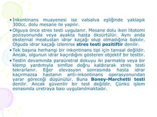 İnkontinans muayenesi ise valsalva eşliğinde yaklaşık 300cc. dolu mesane ile yapılır. Olguya önce stres testi uygulanır. Mesane dolu iken litotomi pozisyonunda veya ayakta hasta öksürtülür. Aynı anda eksternal meatustan idrar kaçağı olup olmadığına bakılır. Olguda idrar kaçağı izlenirse  stres testi pozitiftir  denilir.  Tek başına herhangi bir inkontinans tipi için tanısal değildir. Ancak, olgunun idrar kaçırdığını gösteren objektif bir testtir.  Testin devamında paraüretral dokuyu iki parmakla veya bir klemp yardımıyla simfize doğru kaldırarak stres testi tekrarlanır. Eğer elevasyon sonrasında hasta idrar kaçırmazsa hastanın anti-inkontinans operasyonundan yarar göreceği düşünülür. Buna  Boney-Marchetti testi  denilir. Ancak güvenilir bir test değildir. Çünkü işlem esnasında uretraya bası uygulanılmaktadır.  