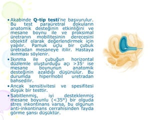 Akabinde  Q-tip testi ’ne başvurulur. Bu test paraüretral dokuların anatomik desteğinin etkinliğini ve mesane boynu ile ve proksimal üretranın mobilitesinin derecesini objektif olarak değerlendirmek için yapılır. Pamuk uçlu bir çubuk üretradan mesaneye itilir. Hastaya ıkınması söylenir.  Ikınma ile çubuğun horizontal düzlemle oluşturduğu açı >35   ise mesane boynunun anatomik desteğinin azaldığı düşünülür. Bu durumda hipermobil uretradan bahsedilir. Ancak sensitivitesi ve spesifitesi düşük bir testtir.  Sabitlenmiş, iyi desteklenmiş mesane boyunlu (<35°) bir olguda stres inkontinans varsa, bu olgunun anti-inkontinans cerrahisinden fayda görme şansı düşüktür. 