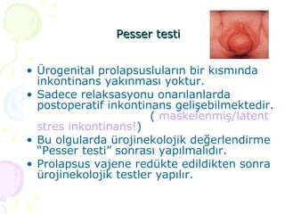 Pesser testi   Ürogenital prolapsusluların bir kısmında inkontinans yakınması yoktur.  Sadece relaksasyonu onarılanlarda postoperatif inkontinans gelişebilmektedir.  (  maskelenmiş/latent stres inkontinans! ) Bu olgularda ürojinekolojik değerlendirme “Pesser testi” sonrası yapılmalıdır.  Prolapsus vajene redükte edildikten sonra ürojinekolojik testler yapılır. 