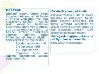 Pet testi Objektif testtir. Ağırlığı daha önceden belirlenmiş pet hasta vulvasına yerleştirilir ve oral hidrasyonu takiben 1 saatlik test süresince hastadan öksürmesi, merdiven çıkması, oturup kalkması gibi karın içi basıncı arttıran hareketleri yapması istenilir. Süre bitiminde pet tekrar ölçülür. Fark kaçan idrar miktarıdır.  2gr’dan az ise normal 2-10gr arası hafif 10-50gr ise orta 50gr’dan fazla ise şiddetli inkontinans olarak değerlendirilir.  Öksürük stres pet testi Olgunun mesanesi 300 cc serum fizyolojik ile doldurulur. Ağırlığı daha önceden belirlenmiş pet hasta vulvasına yerleştirilir ve olgudan ayakta kuvvetli olarak 10 kez öksürmesi istenilir. İşlem bitiminde pet tekrar ölçülür.  Pet ağırlık değişim miktarının <0.5gr olması normaldir.  Üstü değerler anormaldir. 