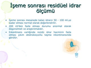 İşeme sonrası residüel idrar ölçümü İşeme sonrası mesanede kalan idrarın 50 - 100 ml.ye kadar olması normal olarak değerlendirilir. 200 ml’den fazla olması durumu anormal olarak düşünülmeli ve araştırılmalıdır. İnkontinans varlığında rezidü idrar hacminin fazla olması çıkım obstrüksiyonlu taşma inkontinansında görülür.  